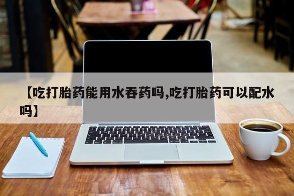 米非米索联系方式【吃打胎药能用水吞药吗,吃打胎药可以配水吗】