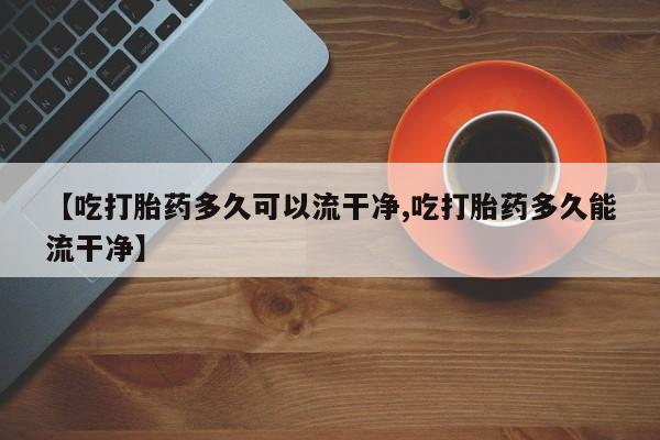 米非米索联系方式【吃打胎药多久可以流干净,吃打胎药多久能流干净】
