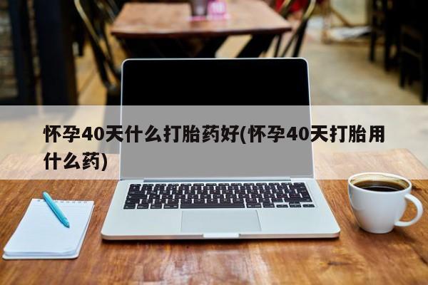 米非米索联系方式怀孕40天什么打胎药好(怀孕40天打胎用什么药)