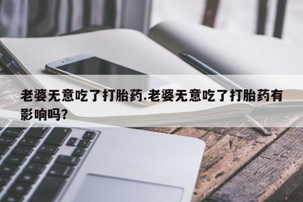 米非米索联系方式老婆无意吃了打胎药.老婆无意吃了打胎药有影响吗？