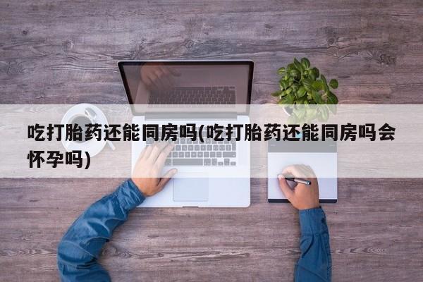 米非米索联系方式吃打胎药还能同房吗(吃打胎药还能同房吗会怀孕吗)