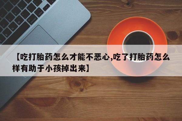 米非米索联系方式【吃打胎药怎么才能不恶心,吃了打胎药怎么样有助于小孩掉出来】