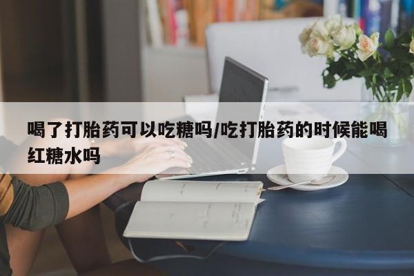 米非米索联系方式喝了打胎药可以吃糖吗/吃打胎药的时候能喝红糖水吗