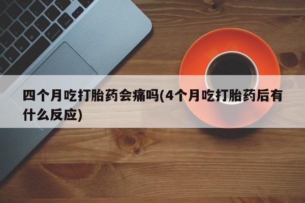 米非米索联系方式四个月吃打胎药会痛吗(4个月吃打胎药后有什么反应)