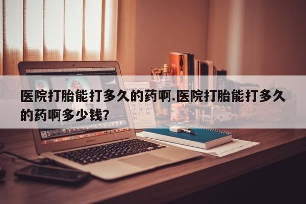 米非米索联系方式医院打胎能打多久的药啊.医院打胎能打多久的药啊多少钱？