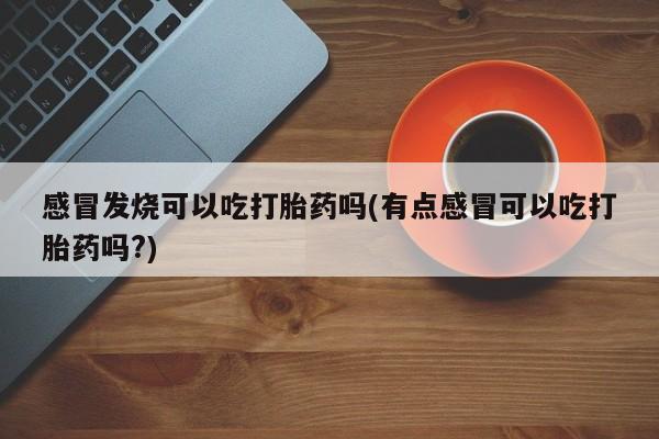 米非米索联系方式感冒发烧可以吃打胎药吗(有点感冒可以吃打胎药吗?)