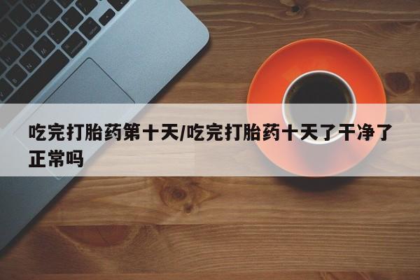 米非米索联系方式吃完打胎药第十天/吃完打胎药十天了干净了正常吗