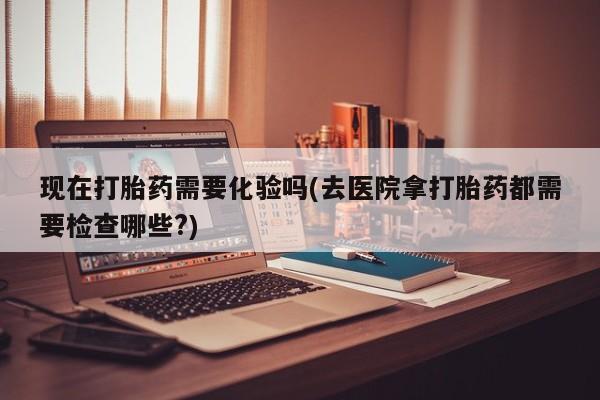 米非米索联系方式现在打胎药需要化验吗(去医院拿打胎药都需要检查哪些?)