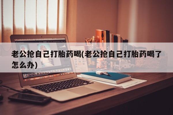 米非米索联系方式老公抢自己打胎药喝(老公抢自己打胎药喝了怎么办)