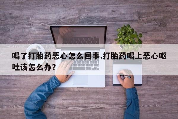 米非米索联系方式喝了打胎药恶心怎么回事.打胎药喝上恶心呕吐该怎么办？
