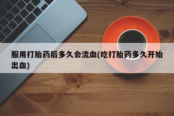 米非米索联系方式服用打胎药后多久会流血(吃打胎药多久开始出血)