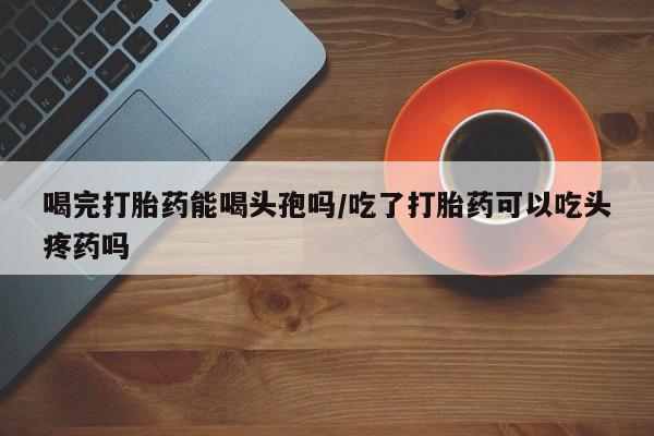 米非米索联系方式喝完打胎药能喝头孢吗/吃了打胎药可以吃头疼药吗