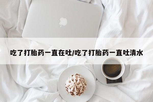米非米索联系方式吃了打胎药一直在吐/吃了打胎药一直吐清水