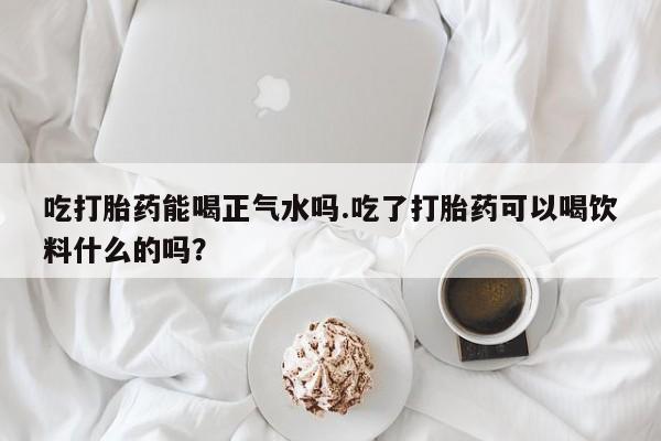 米非米索联系方式吃打胎药能喝正气水吗.吃了打胎药可以喝饮料什么的吗？