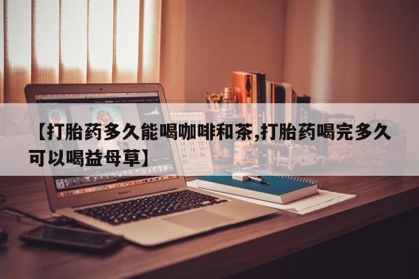 米非米索联系方式【打胎药多久能喝咖啡和茶,打胎药喝完多久可以喝益母草】