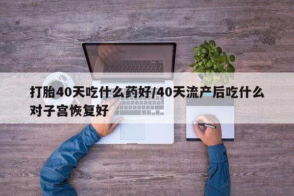 米非米索联系方式打胎40天吃什么药好/40天流产后吃什么对子宫恢复好