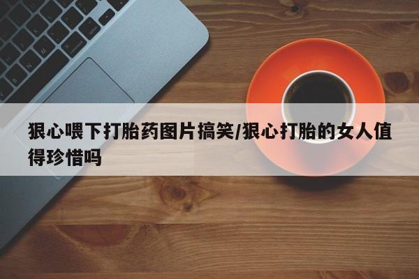 米非米索联系方式狠心喂下打胎药图片搞笑/狠心打胎的女人值得珍惜吗