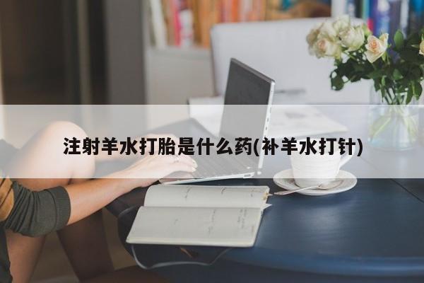 米非米索联系方式注射羊水打胎是什么药(补羊水打针)