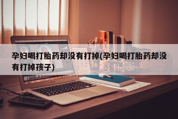 米非米索联系方式孕妇喝打胎药却没有打掉(孕妇喝打胎药却没有打掉孩子)