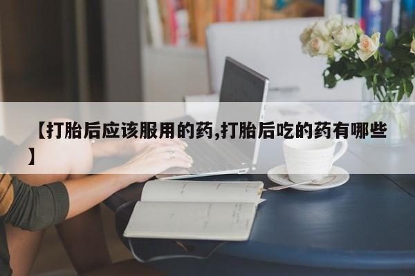 米非米索联系方式【打胎后应该服用的药,打胎后吃的药有哪些】