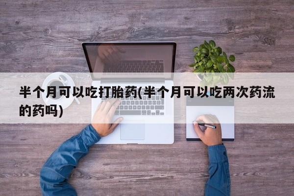 米非米索联系方式半个月可以吃打胎药(半个月可以吃两次药流的药吗)