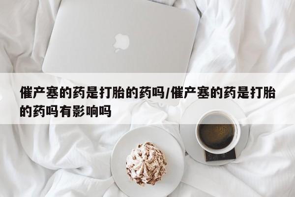 米非米索联系方式催产塞的药是打胎的药吗/催产塞的药是打胎的药吗有影响吗