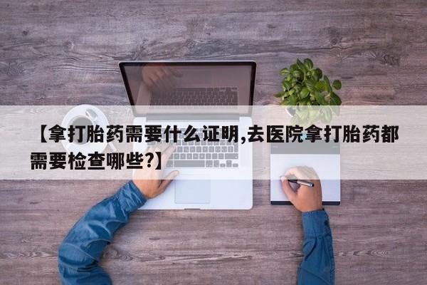 米非米索联系方式【拿打胎药需要什么证明,去医院拿打胎药都需要检查哪些?】