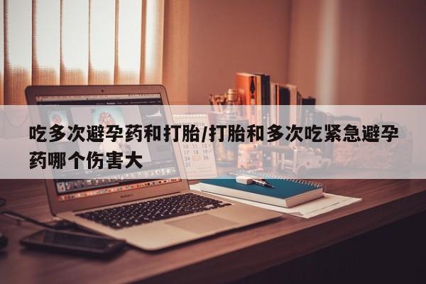 米非米索联系方式吃多次避孕药和打胎/打胎和多次吃紧急避孕药哪个伤害大
