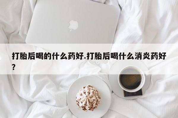 米非米索联系方式打胎后喝的什么药好.打胎后喝什么消炎药好？