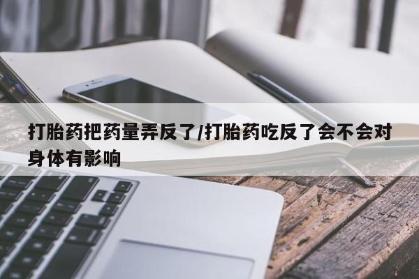 米非米索联系方式打胎药把药量弄反了/打胎药吃反了会不会对身体有影响