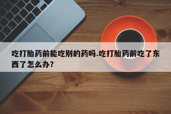 米非米索联系方式吃打胎药前能吃别的药吗.吃打胎药前吃了东西了怎么办？