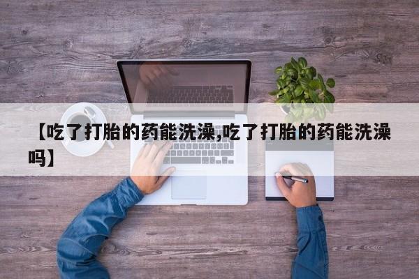米非米索联系方式【吃了打胎的药能洗澡,吃了打胎的药能洗澡吗】