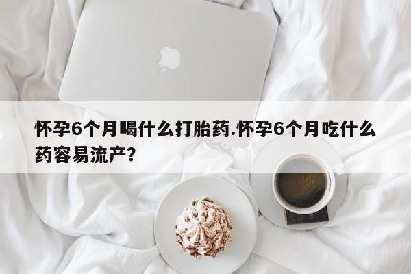 米非米索联系方式怀孕6个月喝什么打胎药.怀孕6个月吃什么药容易流产？
