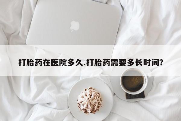 米非米索联系方式打胎药在医院多久.打胎药需要多长时间？