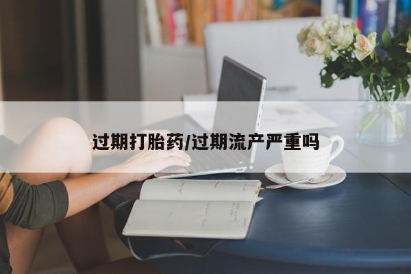 米非米索联系方式过期打胎药/过期流产严重吗
