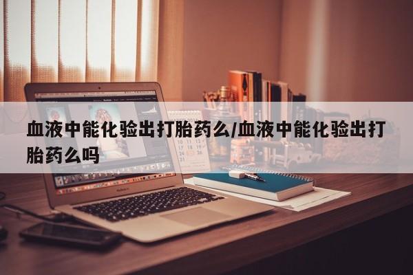 米非米索联系方式血液中能化验出打胎药么/血液中能化验出打胎药么吗