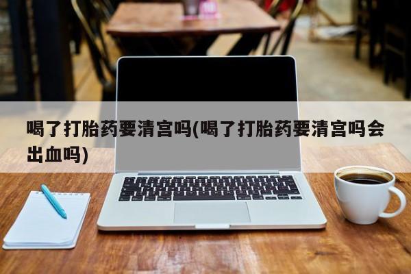 米非米索联系方式喝了打胎药要清宫吗(喝了打胎药要清宫吗会出血吗)