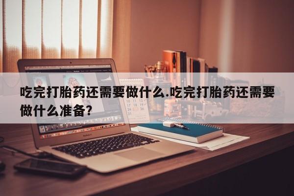 米非米索联系方式吃完打胎药还需要做什么.吃完打胎药还需要做什么准备？