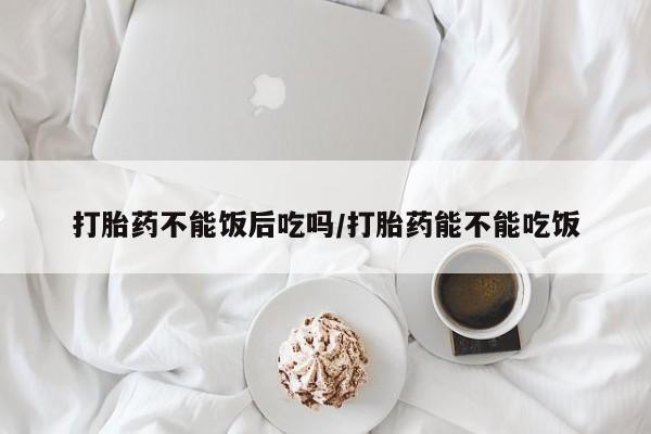 米非米索联系方式打胎药不能饭后吃吗/打胎药能不能吃饭
