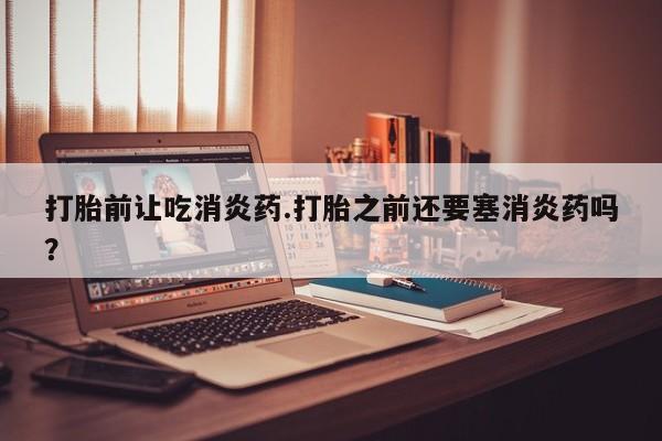 米非米索联系方式打胎前让吃消炎药.打胎之前还要塞消炎药吗？