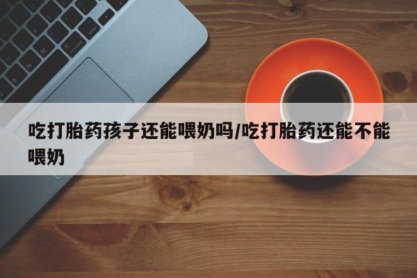 米非米索联系方式吃打胎药孩子还能喂奶吗/吃打胎药还能不能喂奶