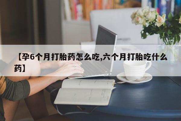 米非米索联系方式【孕6个月打胎药怎么吃,六个月打胎吃什么药】