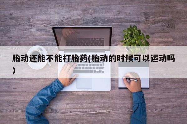 米非米索联系方式胎动还能不能打胎药(胎动的时候可以运动吗)