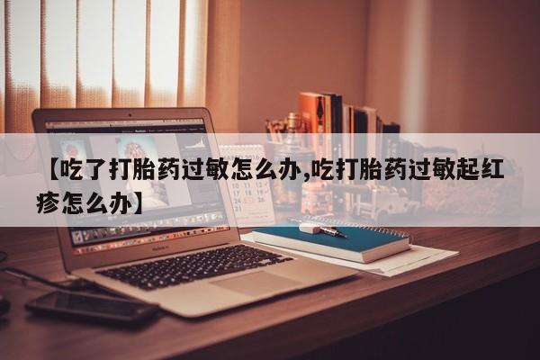 米非米索联系方式【吃了打胎药过敏怎么办,吃打胎药过敏起红疹怎么办】