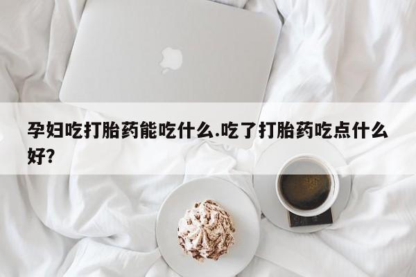 米非米索联系方式孕妇吃打胎药能吃什么.吃了打胎药吃点什么好？