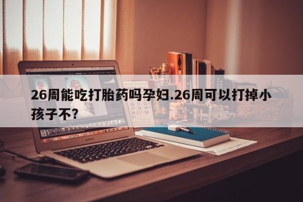 米非米索联系方式26周能吃打胎药吗孕妇.26周可以打掉小孩子不？