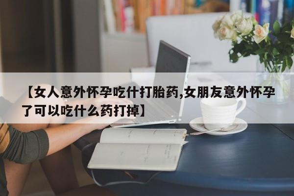 米非米索联系方式【女人意外怀孕吃什打胎药,女朋友意外怀孕了可以吃什么药打掉】
