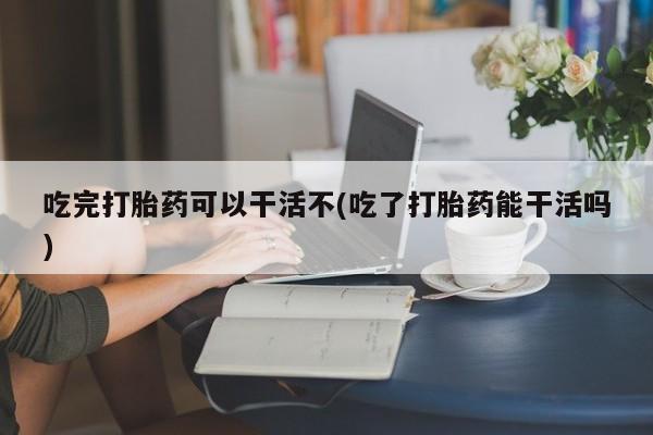 米非米索联系方式吃完打胎药可以干活不(吃了打胎药能干活吗)
