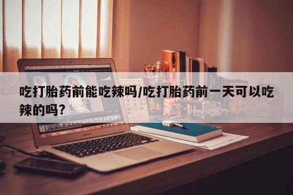 米非米索联系方式吃打胎药前能吃辣吗/吃打胎药前一天可以吃辣的吗?