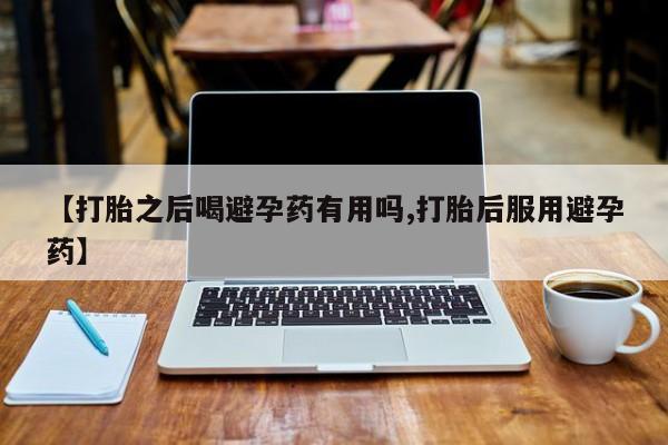 米非米索联系方式【打胎之后喝避孕药有用吗,打胎后服用避孕药】